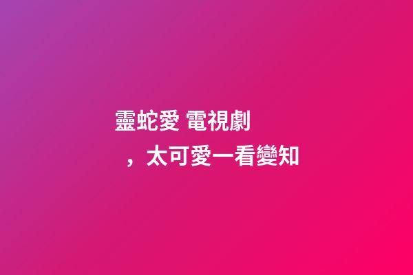 靈蛇愛 電視劇，太可愛一看變知-第1張-觀點-玄機派